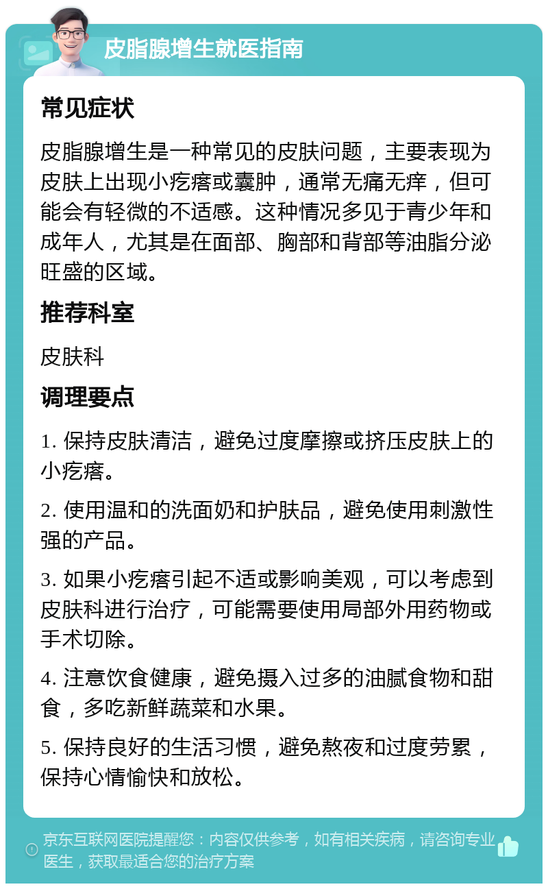 皮脂腺增生就医指南 常见症状 皮脂腺增生是一种常见的皮肤问题，主要表现为皮肤上出现小疙瘩或囊肿，通常无痛无痒，但可能会有轻微的不适感。这种情况多见于青少年和成年人，尤其是在面部、胸部和背部等油脂分泌旺盛的区域。 推荐科室 皮肤科 调理要点 1. 保持皮肤清洁，避免过度摩擦或挤压皮肤上的小疙瘩。 2. 使用温和的洗面奶和护肤品，避免使用刺激性强的产品。 3. 如果小疙瘩引起不适或影响美观，可以考虑到皮肤科进行治疗，可能需要使用局部外用药物或手术切除。 4. 注意饮食健康，避免摄入过多的油腻食物和甜食，多吃新鲜蔬菜和水果。 5. 保持良好的生活习惯，避免熬夜和过度劳累，保持心情愉快和放松。