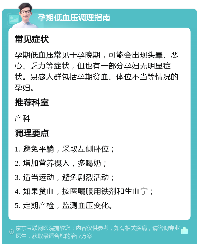 孕期低血压调理指南 常见症状 孕期低血压常见于孕晚期，可能会出现头晕、恶心、乏力等症状，但也有一部分孕妇无明显症状。易感人群包括孕期贫血、体位不当等情况的孕妇。 推荐科室 产科 调理要点 1. 避免平躺，采取左侧卧位； 2. 增加营养摄入，多喝奶； 3. 适当运动，避免剧烈活动； 4. 如果贫血，按医嘱服用铁剂和生血宁； 5. 定期产检，监测血压变化。