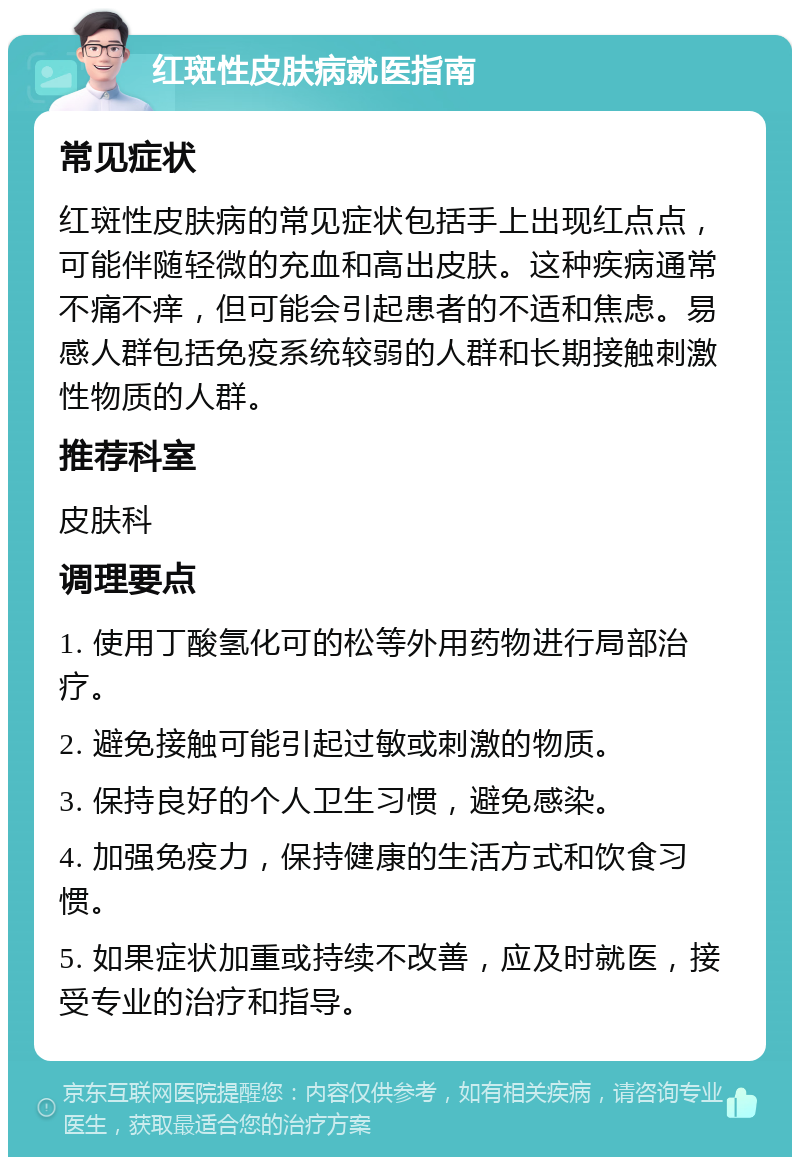 红斑性皮肤病就医指南 常见症状 红斑性皮肤病的常见症状包括手上出现红点点，可能伴随轻微的充血和高出皮肤。这种疾病通常不痛不痒，但可能会引起患者的不适和焦虑。易感人群包括免疫系统较弱的人群和长期接触刺激性物质的人群。 推荐科室 皮肤科 调理要点 1. 使用丁酸氢化可的松等外用药物进行局部治疗。 2. 避免接触可能引起过敏或刺激的物质。 3. 保持良好的个人卫生习惯，避免感染。 4. 加强免疫力，保持健康的生活方式和饮食习惯。 5. 如果症状加重或持续不改善，应及时就医，接受专业的治疗和指导。