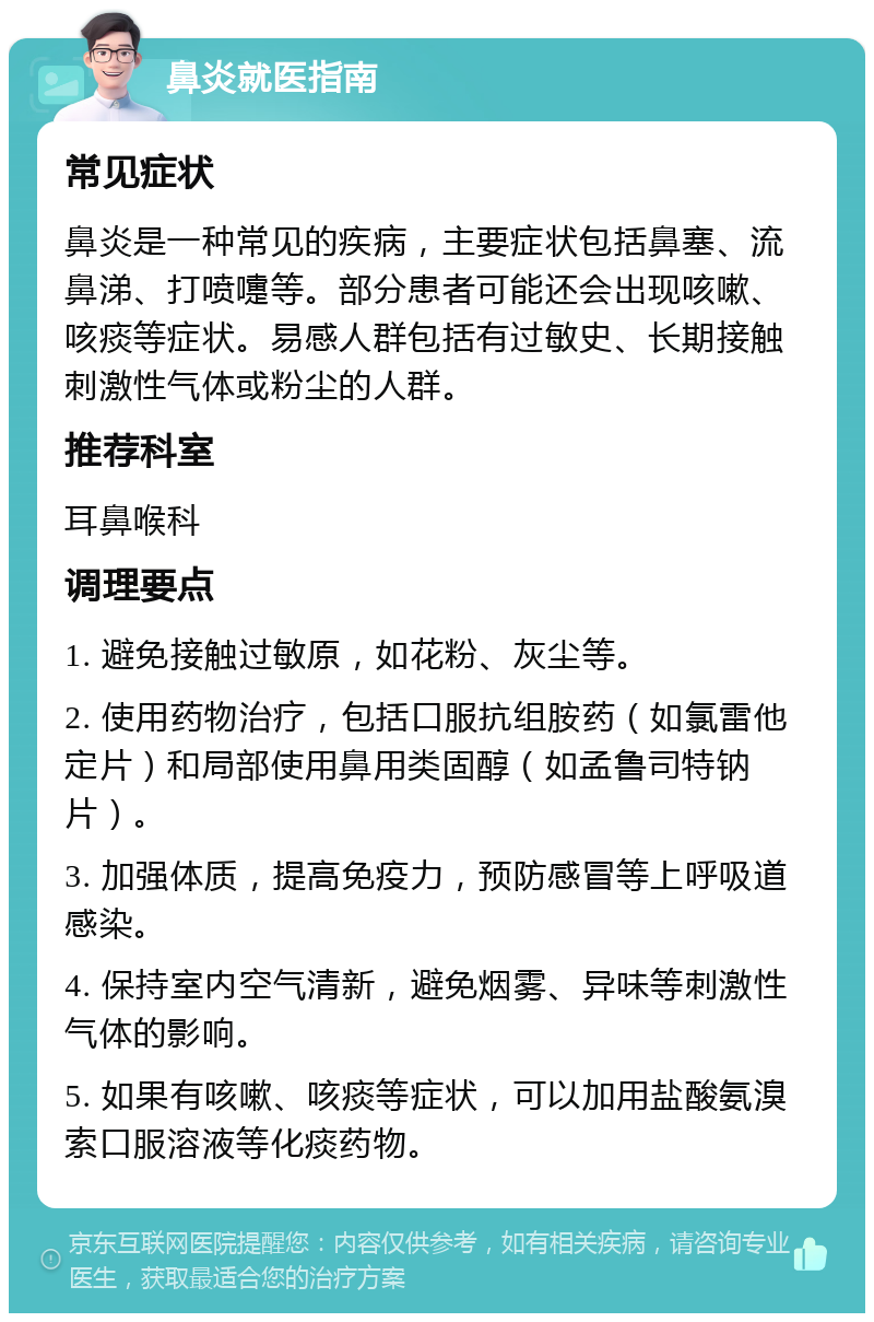 鼻炎就医指南 常见症状 鼻炎是一种常见的疾病，主要症状包括鼻塞、流鼻涕、打喷嚏等。部分患者可能还会出现咳嗽、咳痰等症状。易感人群包括有过敏史、长期接触刺激性气体或粉尘的人群。 推荐科室 耳鼻喉科 调理要点 1. 避免接触过敏原，如花粉、灰尘等。 2. 使用药物治疗，包括口服抗组胺药（如氯雷他定片）和局部使用鼻用类固醇（如孟鲁司特钠片）。 3. 加强体质，提高免疫力，预防感冒等上呼吸道感染。 4. 保持室内空气清新，避免烟雾、异味等刺激性气体的影响。 5. 如果有咳嗽、咳痰等症状，可以加用盐酸氨溴索口服溶液等化痰药物。