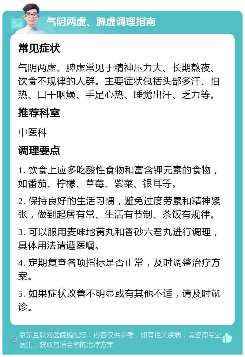 气阴两虚、脾虚调理指南 常见症状 气阴两虚、脾虚常见于精神压力大、长期熬夜、饮食不规律的人群。主要症状包括头部多汗、怕热、口干咽燥、手足心热、睡觉出汗、乏力等。 推荐科室 中医科 调理要点 1. 饮食上应多吃酸性食物和富含钾元素的食物，如番茄、柠檬、草莓、紫菜、银耳等。 2. 保持良好的生活习惯，避免过度劳累和精神紧张，做到起居有常、生活有节制、茶饭有规律。 3. 可以服用麦味地黄丸和香砂六君丸进行调理，具体用法请遵医嘱。 4. 定期复查各项指标是否正常，及时调整治疗方案。 5. 如果症状改善不明显或有其他不适，请及时就诊。