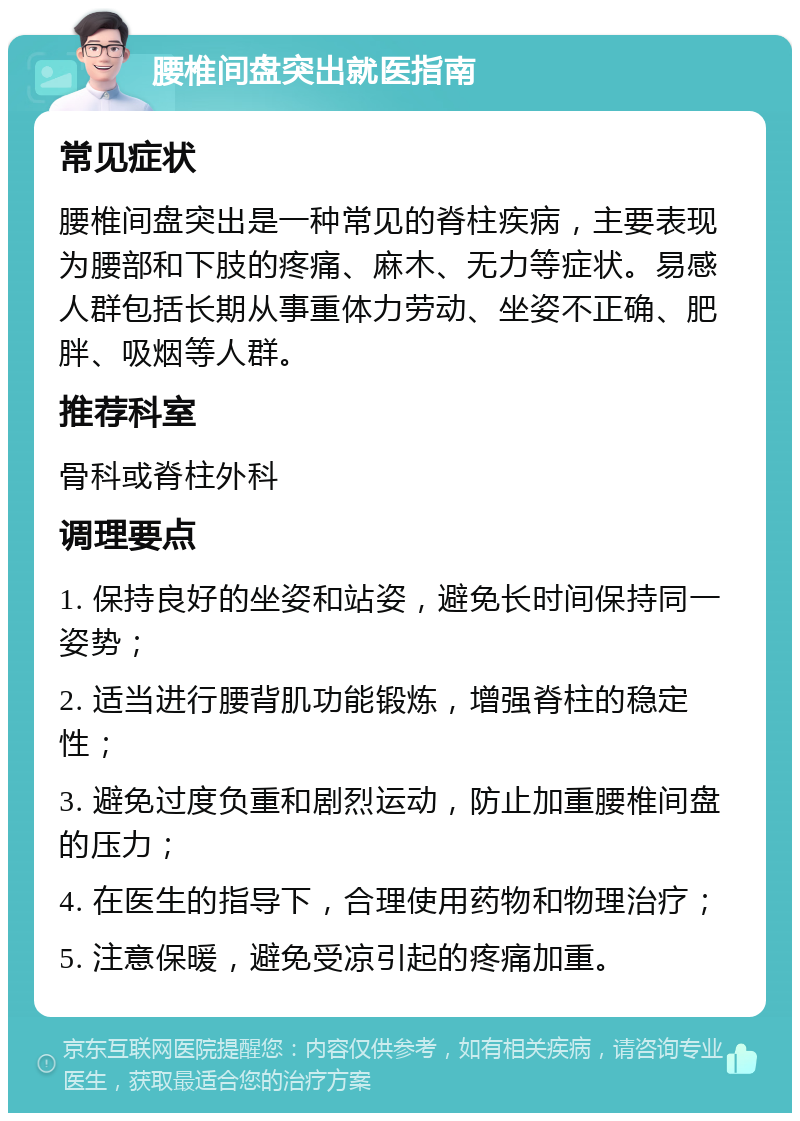 腰椎间盘突出就医指南 常见症状 腰椎间盘突出是一种常见的脊柱疾病，主要表现为腰部和下肢的疼痛、麻木、无力等症状。易感人群包括长期从事重体力劳动、坐姿不正确、肥胖、吸烟等人群。 推荐科室 骨科或脊柱外科 调理要点 1. 保持良好的坐姿和站姿，避免长时间保持同一姿势； 2. 适当进行腰背肌功能锻炼，增强脊柱的稳定性； 3. 避免过度负重和剧烈运动，防止加重腰椎间盘的压力； 4. 在医生的指导下，合理使用药物和物理治疗； 5. 注意保暖，避免受凉引起的疼痛加重。