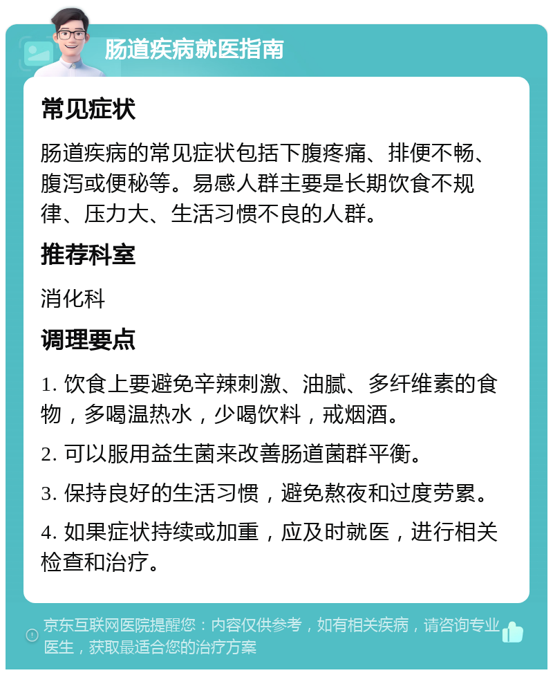 肠道疾病就医指南 常见症状 肠道疾病的常见症状包括下腹疼痛、排便不畅、腹泻或便秘等。易感人群主要是长期饮食不规律、压力大、生活习惯不良的人群。 推荐科室 消化科 调理要点 1. 饮食上要避免辛辣刺激、油腻、多纤维素的食物，多喝温热水，少喝饮料，戒烟酒。 2. 可以服用益生菌来改善肠道菌群平衡。 3. 保持良好的生活习惯，避免熬夜和过度劳累。 4. 如果症状持续或加重，应及时就医，进行相关检查和治疗。