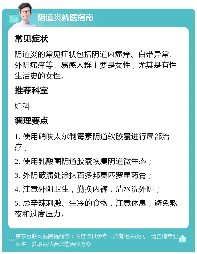 阴道炎就医指南 常见症状 阴道炎的常见症状包括阴道内瘙痒、白带异常、外阴瘙痒等。易感人群主要是女性，尤其是有性生活史的女性。 推荐科室 妇科 调理要点 1. 使用硝呋太尔制霉素阴道软胶囊进行局部治疗； 2. 使用乳酸菌阴道胶囊恢复阴道微生态； 3. 外阴破溃处涂抹百多邦莫匹罗星药膏； 4. 注意外阴卫生，勤换内裤，清水洗外阴； 5. 忌辛辣刺激、生冷的食物，注意休息，避免熬夜和过度压力。