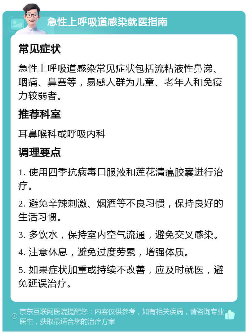 急性上呼吸道感染就医指南 常见症状 急性上呼吸道感染常见症状包括流粘液性鼻涕、咽痛、鼻塞等，易感人群为儿童、老年人和免疫力较弱者。 推荐科室 耳鼻喉科或呼吸内科 调理要点 1. 使用四季抗病毒口服液和莲花清瘟胶囊进行治疗。 2. 避免辛辣刺激、烟酒等不良习惯，保持良好的生活习惯。 3. 多饮水，保持室内空气流通，避免交叉感染。 4. 注意休息，避免过度劳累，增强体质。 5. 如果症状加重或持续不改善，应及时就医，避免延误治疗。