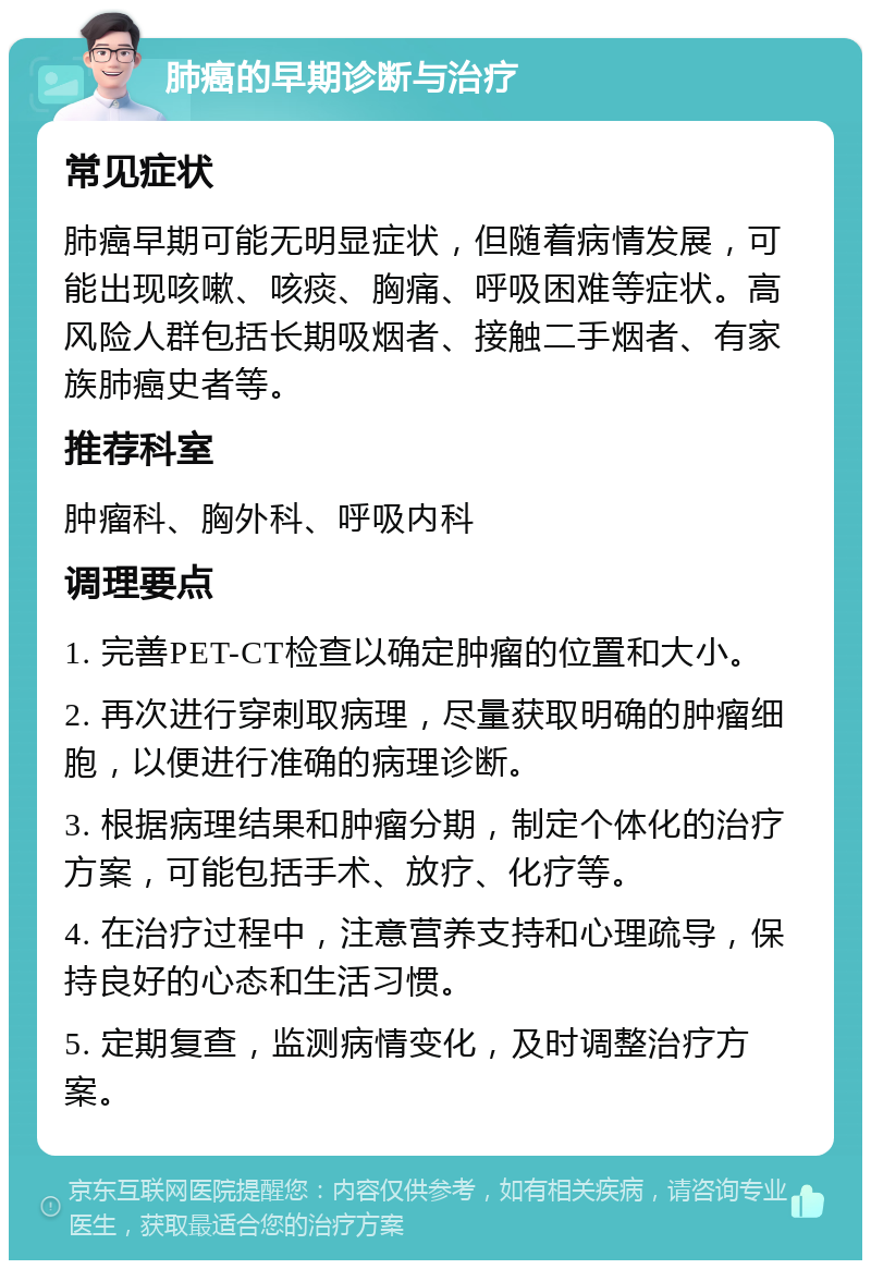 肺癌的早期诊断与治疗 常见症状 肺癌早期可能无明显症状，但随着病情发展，可能出现咳嗽、咳痰、胸痛、呼吸困难等症状。高风险人群包括长期吸烟者、接触二手烟者、有家族肺癌史者等。 推荐科室 肿瘤科、胸外科、呼吸内科 调理要点 1. 完善PET-CT检查以确定肿瘤的位置和大小。 2. 再次进行穿刺取病理，尽量获取明确的肿瘤细胞，以便进行准确的病理诊断。 3. 根据病理结果和肿瘤分期，制定个体化的治疗方案，可能包括手术、放疗、化疗等。 4. 在治疗过程中，注意营养支持和心理疏导，保持良好的心态和生活习惯。 5. 定期复查，监测病情变化，及时调整治疗方案。