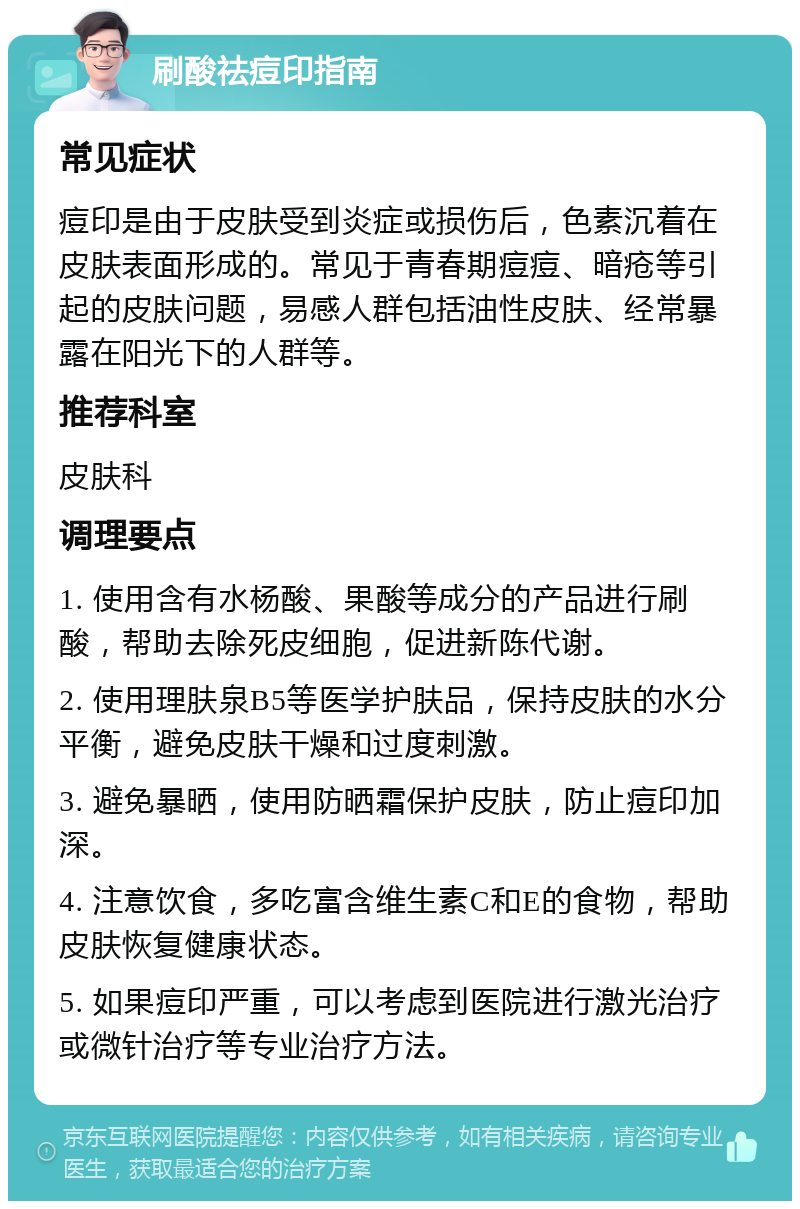 刷酸祛痘印指南 常见症状 痘印是由于皮肤受到炎症或损伤后，色素沉着在皮肤表面形成的。常见于青春期痘痘、暗疮等引起的皮肤问题，易感人群包括油性皮肤、经常暴露在阳光下的人群等。 推荐科室 皮肤科 调理要点 1. 使用含有水杨酸、果酸等成分的产品进行刷酸，帮助去除死皮细胞，促进新陈代谢。 2. 使用理肤泉B5等医学护肤品，保持皮肤的水分平衡，避免皮肤干燥和过度刺激。 3. 避免暴晒，使用防晒霜保护皮肤，防止痘印加深。 4. 注意饮食，多吃富含维生素C和E的食物，帮助皮肤恢复健康状态。 5. 如果痘印严重，可以考虑到医院进行激光治疗或微针治疗等专业治疗方法。