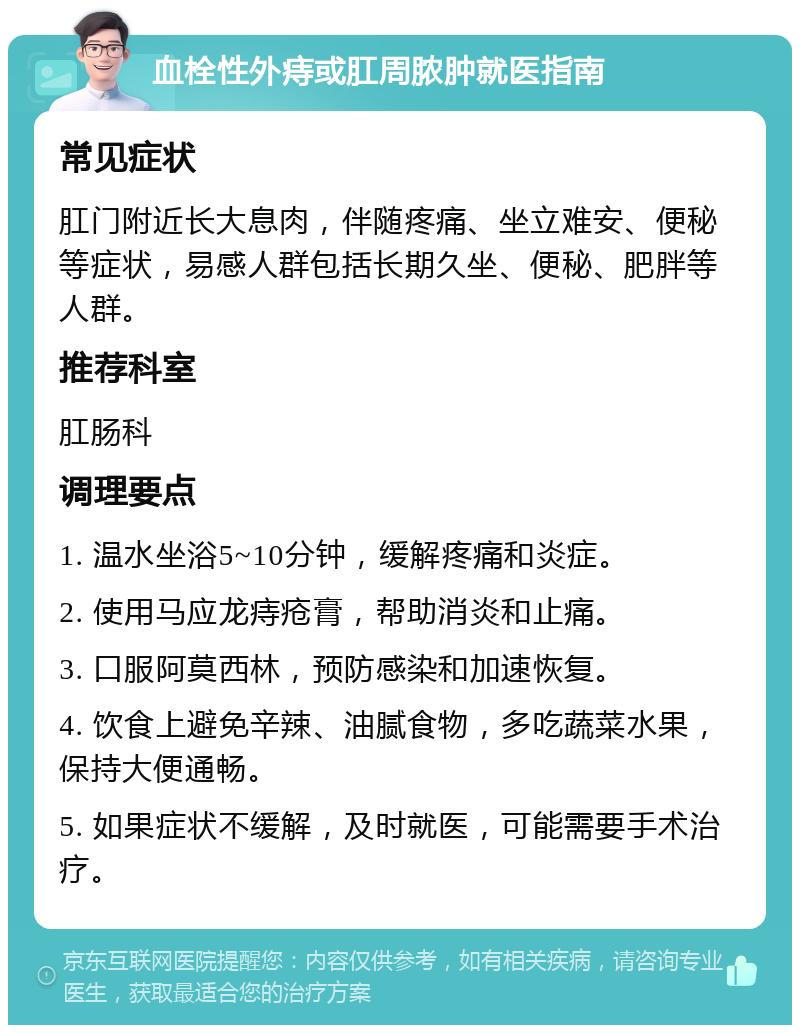 血栓性外痔或肛周脓肿就医指南 常见症状 肛门附近长大息肉，伴随疼痛、坐立难安、便秘等症状，易感人群包括长期久坐、便秘、肥胖等人群。 推荐科室 肛肠科 调理要点 1. 温水坐浴5~10分钟，缓解疼痛和炎症。 2. 使用马应龙痔疮膏，帮助消炎和止痛。 3. 口服阿莫西林，预防感染和加速恢复。 4. 饮食上避免辛辣、油腻食物，多吃蔬菜水果，保持大便通畅。 5. 如果症状不缓解，及时就医，可能需要手术治疗。