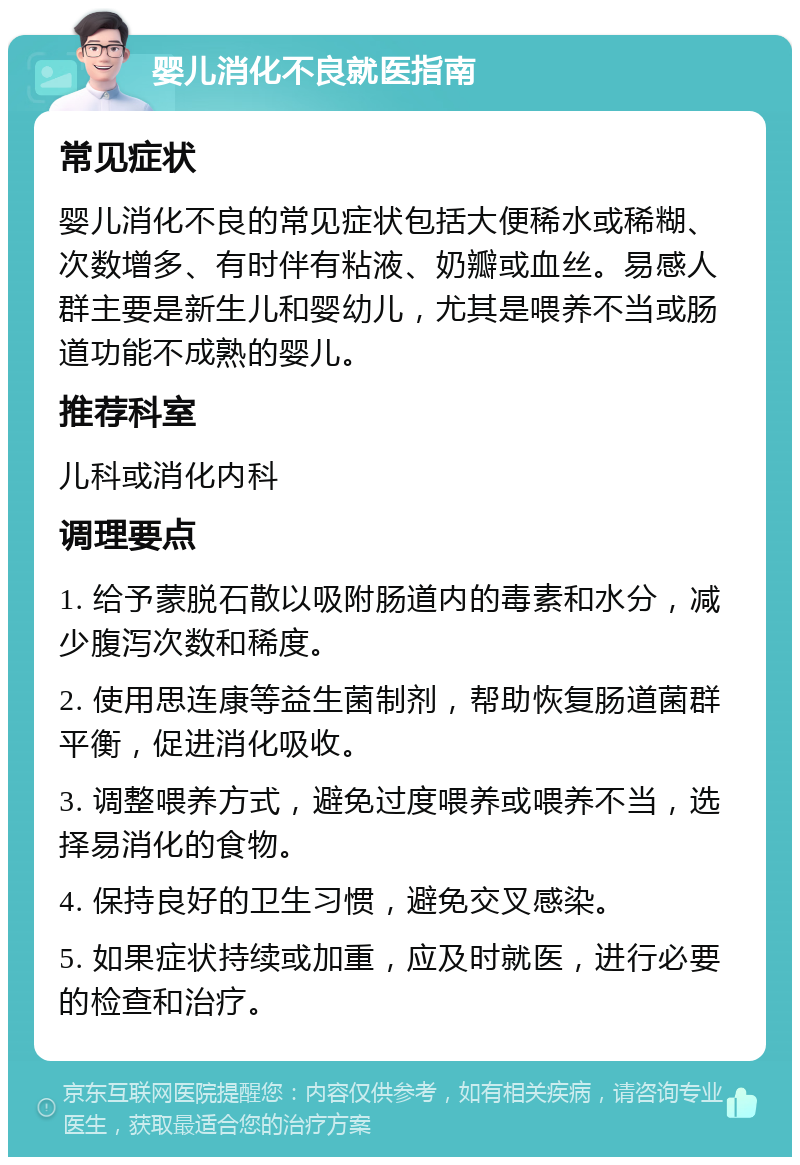 婴儿消化不良就医指南 常见症状 婴儿消化不良的常见症状包括大便稀水或稀糊、次数增多、有时伴有粘液、奶瓣或血丝。易感人群主要是新生儿和婴幼儿，尤其是喂养不当或肠道功能不成熟的婴儿。 推荐科室 儿科或消化内科 调理要点 1. 给予蒙脱石散以吸附肠道内的毒素和水分，减少腹泻次数和稀度。 2. 使用思连康等益生菌制剂，帮助恢复肠道菌群平衡，促进消化吸收。 3. 调整喂养方式，避免过度喂养或喂养不当，选择易消化的食物。 4. 保持良好的卫生习惯，避免交叉感染。 5. 如果症状持续或加重，应及时就医，进行必要的检查和治疗。