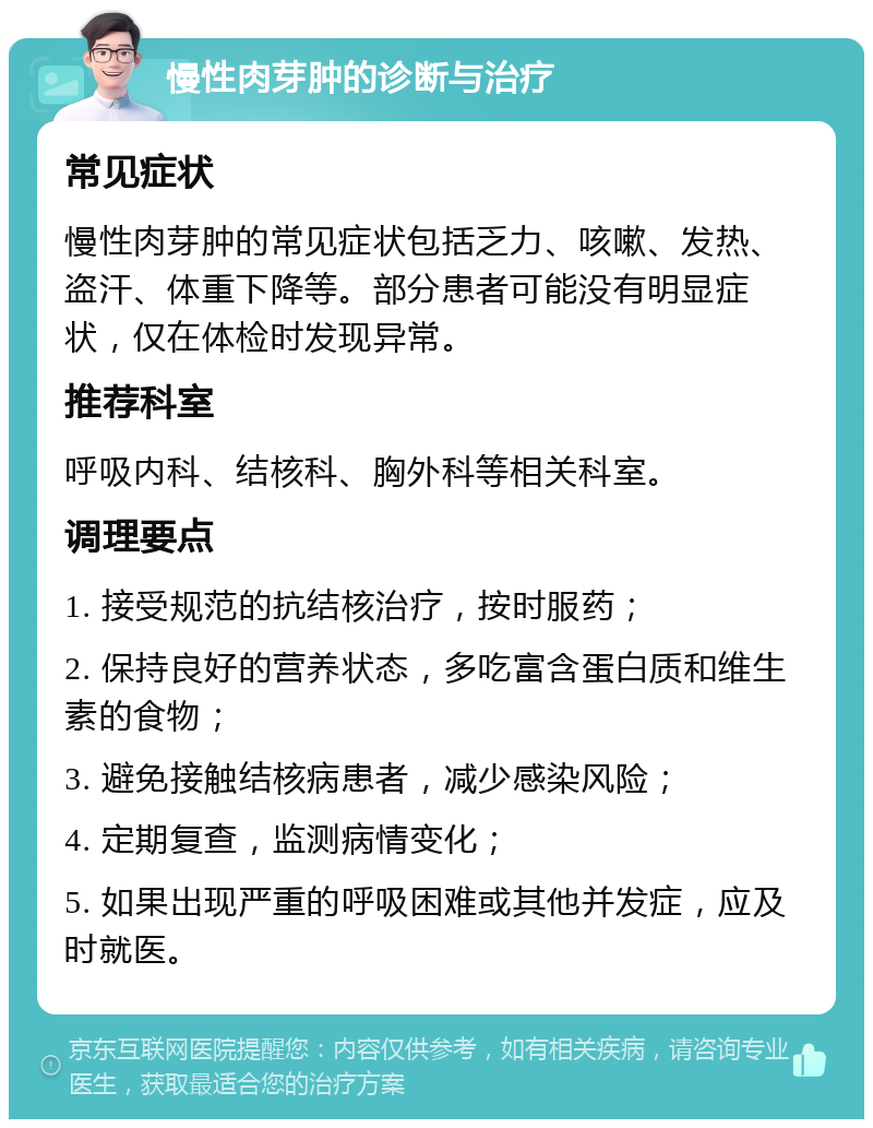 慢性肉芽肿的诊断与治疗 常见症状 慢性肉芽肿的常见症状包括乏力、咳嗽、发热、盗汗、体重下降等。部分患者可能没有明显症状，仅在体检时发现异常。 推荐科室 呼吸内科、结核科、胸外科等相关科室。 调理要点 1. 接受规范的抗结核治疗，按时服药； 2. 保持良好的营养状态，多吃富含蛋白质和维生素的食物； 3. 避免接触结核病患者，减少感染风险； 4. 定期复查，监测病情变化； 5. 如果出现严重的呼吸困难或其他并发症，应及时就医。