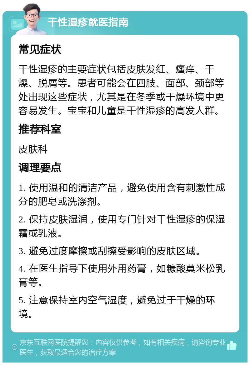 干性湿疹就医指南 常见症状 干性湿疹的主要症状包括皮肤发红、瘙痒、干燥、脱屑等。患者可能会在四肢、面部、颈部等处出现这些症状，尤其是在冬季或干燥环境中更容易发生。宝宝和儿童是干性湿疹的高发人群。 推荐科室 皮肤科 调理要点 1. 使用温和的清洁产品，避免使用含有刺激性成分的肥皂或洗涤剂。 2. 保持皮肤湿润，使用专门针对干性湿疹的保湿霜或乳液。 3. 避免过度摩擦或刮擦受影响的皮肤区域。 4. 在医生指导下使用外用药膏，如糠酸莫米松乳膏等。 5. 注意保持室内空气湿度，避免过于干燥的环境。