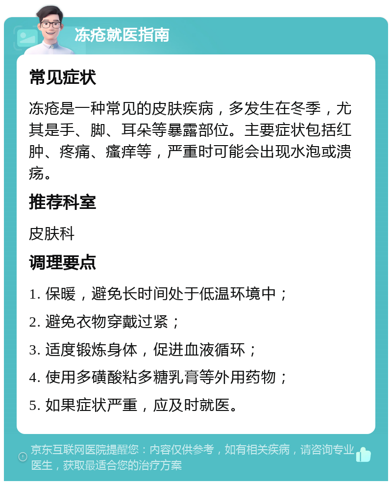 冻疮就医指南 常见症状 冻疮是一种常见的皮肤疾病，多发生在冬季，尤其是手、脚、耳朵等暴露部位。主要症状包括红肿、疼痛、瘙痒等，严重时可能会出现水泡或溃疡。 推荐科室 皮肤科 调理要点 1. 保暖，避免长时间处于低温环境中； 2. 避免衣物穿戴过紧； 3. 适度锻炼身体，促进血液循环； 4. 使用多磺酸粘多糖乳膏等外用药物； 5. 如果症状严重，应及时就医。