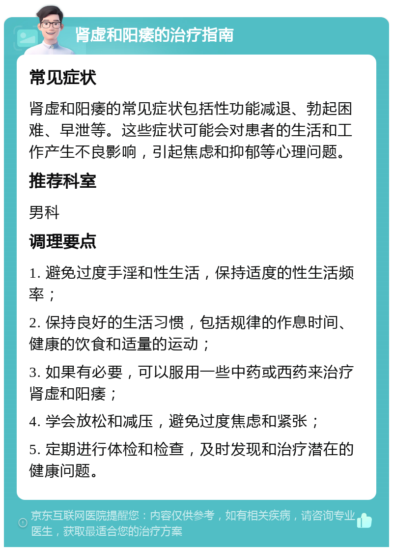 肾虚和阳痿的治疗指南 常见症状 肾虚和阳痿的常见症状包括性功能减退、勃起困难、早泄等。这些症状可能会对患者的生活和工作产生不良影响，引起焦虑和抑郁等心理问题。 推荐科室 男科 调理要点 1. 避免过度手淫和性生活，保持适度的性生活频率； 2. 保持良好的生活习惯，包括规律的作息时间、健康的饮食和适量的运动； 3. 如果有必要，可以服用一些中药或西药来治疗肾虚和阳痿； 4. 学会放松和减压，避免过度焦虑和紧张； 5. 定期进行体检和检查，及时发现和治疗潜在的健康问题。