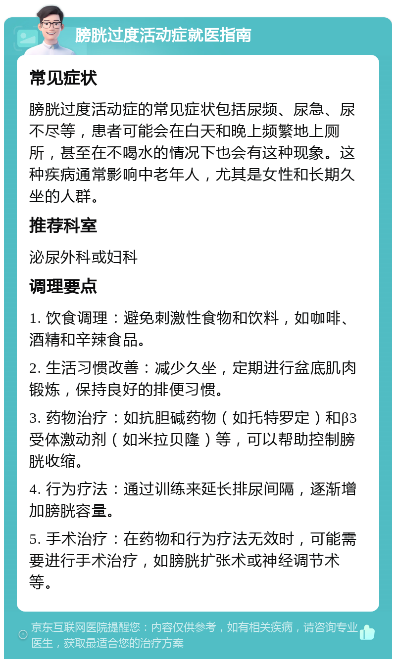 膀胱过度活动症就医指南 常见症状 膀胱过度活动症的常见症状包括尿频、尿急、尿不尽等，患者可能会在白天和晚上频繁地上厕所，甚至在不喝水的情况下也会有这种现象。这种疾病通常影响中老年人，尤其是女性和长期久坐的人群。 推荐科室 泌尿外科或妇科 调理要点 1. 饮食调理：避免刺激性食物和饮料，如咖啡、酒精和辛辣食品。 2. 生活习惯改善：减少久坐，定期进行盆底肌肉锻炼，保持良好的排便习惯。 3. 药物治疗：如抗胆碱药物（如托特罗定）和β3受体激动剂（如米拉贝隆）等，可以帮助控制膀胱收缩。 4. 行为疗法：通过训练来延长排尿间隔，逐渐增加膀胱容量。 5. 手术治疗：在药物和行为疗法无效时，可能需要进行手术治疗，如膀胱扩张术或神经调节术等。