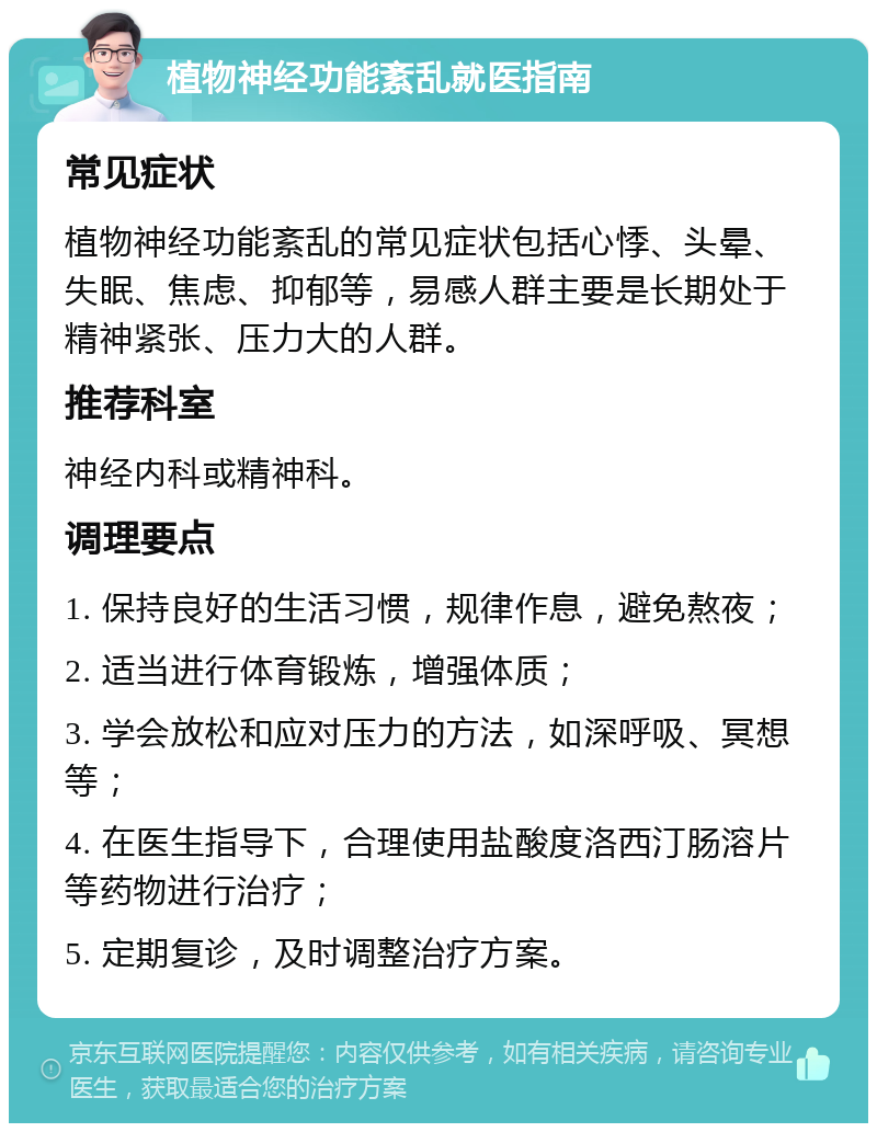 植物神经功能紊乱就医指南 常见症状 植物神经功能紊乱的常见症状包括心悸、头晕、失眠、焦虑、抑郁等，易感人群主要是长期处于精神紧张、压力大的人群。 推荐科室 神经内科或精神科。 调理要点 1. 保持良好的生活习惯，规律作息，避免熬夜； 2. 适当进行体育锻炼，增强体质； 3. 学会放松和应对压力的方法，如深呼吸、冥想等； 4. 在医生指导下，合理使用盐酸度洛西汀肠溶片等药物进行治疗； 5. 定期复诊，及时调整治疗方案。