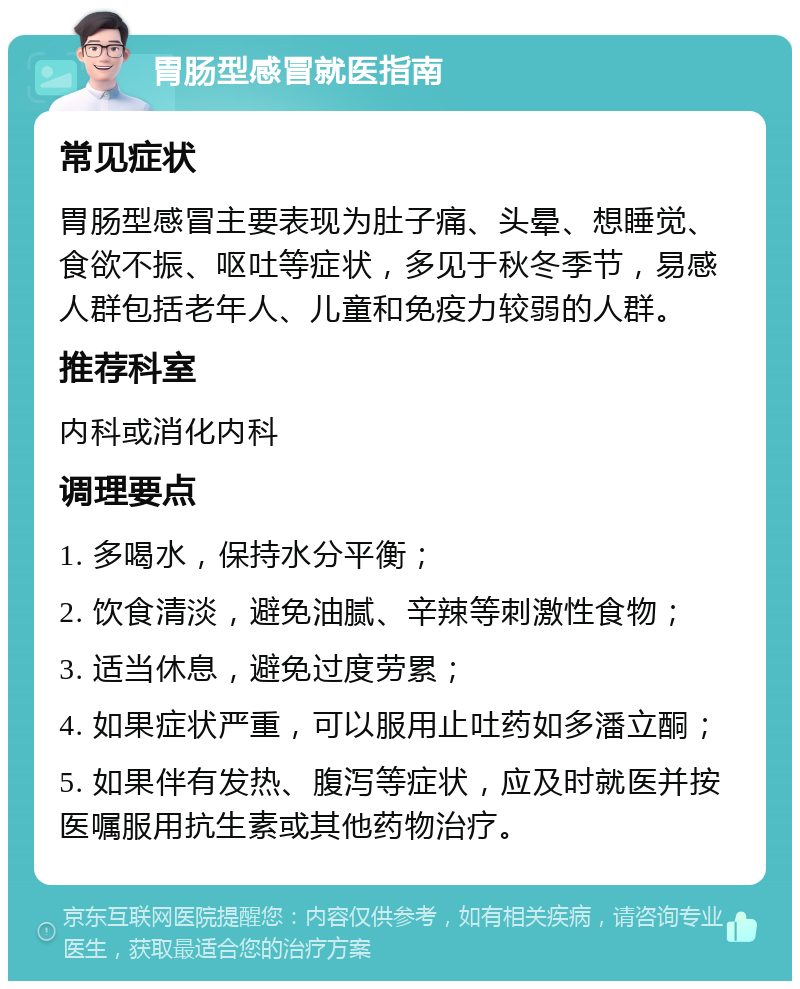 胃肠型感冒就医指南 常见症状 胃肠型感冒主要表现为肚子痛、头晕、想睡觉、食欲不振、呕吐等症状，多见于秋冬季节，易感人群包括老年人、儿童和免疫力较弱的人群。 推荐科室 内科或消化内科 调理要点 1. 多喝水，保持水分平衡； 2. 饮食清淡，避免油腻、辛辣等刺激性食物； 3. 适当休息，避免过度劳累； 4. 如果症状严重，可以服用止吐药如多潘立酮； 5. 如果伴有发热、腹泻等症状，应及时就医并按医嘱服用抗生素或其他药物治疗。