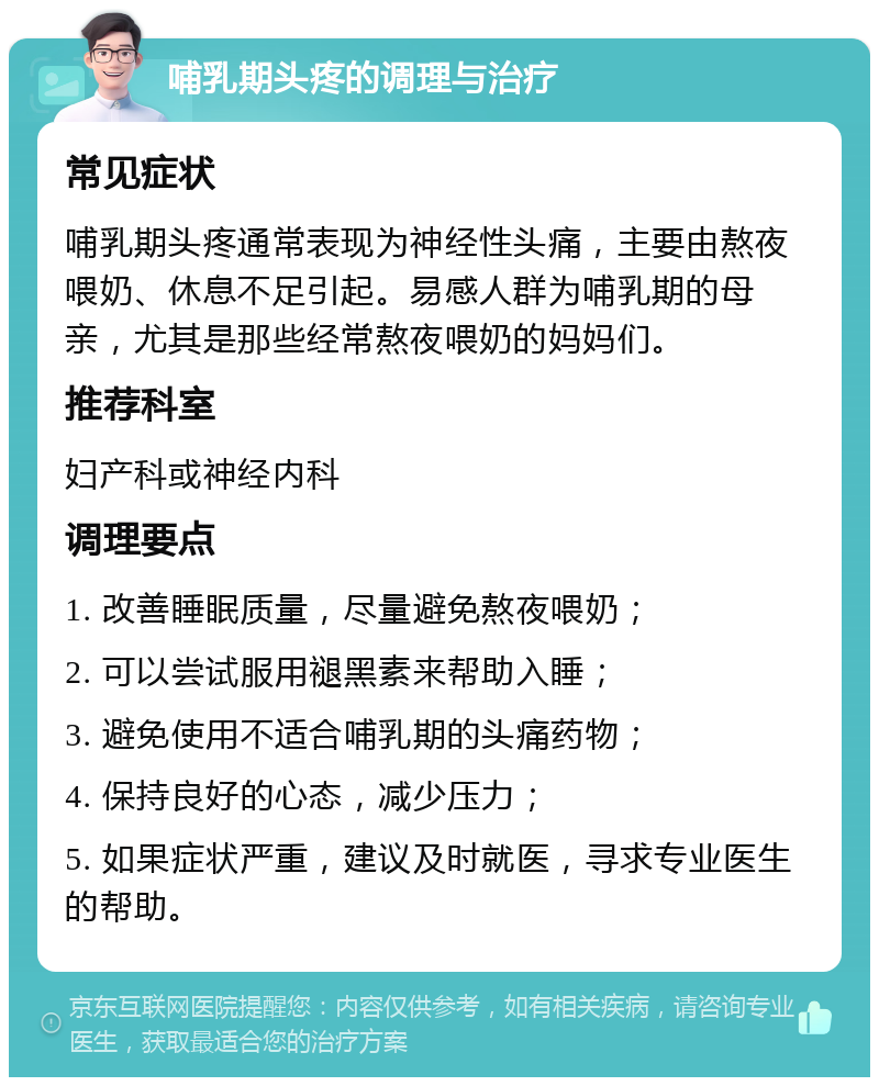 哺乳期头疼的调理与治疗 常见症状 哺乳期头疼通常表现为神经性头痛，主要由熬夜喂奶、休息不足引起。易感人群为哺乳期的母亲，尤其是那些经常熬夜喂奶的妈妈们。 推荐科室 妇产科或神经内科 调理要点 1. 改善睡眠质量，尽量避免熬夜喂奶； 2. 可以尝试服用褪黑素来帮助入睡； 3. 避免使用不适合哺乳期的头痛药物； 4. 保持良好的心态，减少压力； 5. 如果症状严重，建议及时就医，寻求专业医生的帮助。