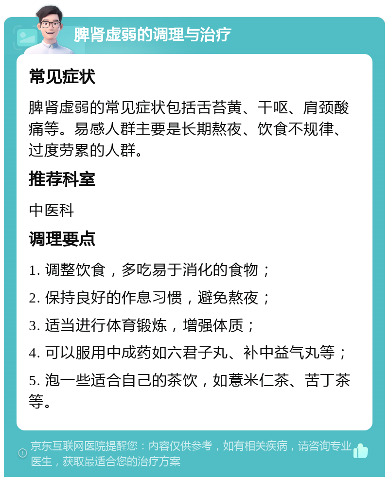 脾肾虚弱的调理与治疗 常见症状 脾肾虚弱的常见症状包括舌苔黄、干呕、肩颈酸痛等。易感人群主要是长期熬夜、饮食不规律、过度劳累的人群。 推荐科室 中医科 调理要点 1. 调整饮食，多吃易于消化的食物； 2. 保持良好的作息习惯，避免熬夜； 3. 适当进行体育锻炼，增强体质； 4. 可以服用中成药如六君子丸、补中益气丸等； 5. 泡一些适合自己的茶饮，如薏米仁茶、苦丁茶等。