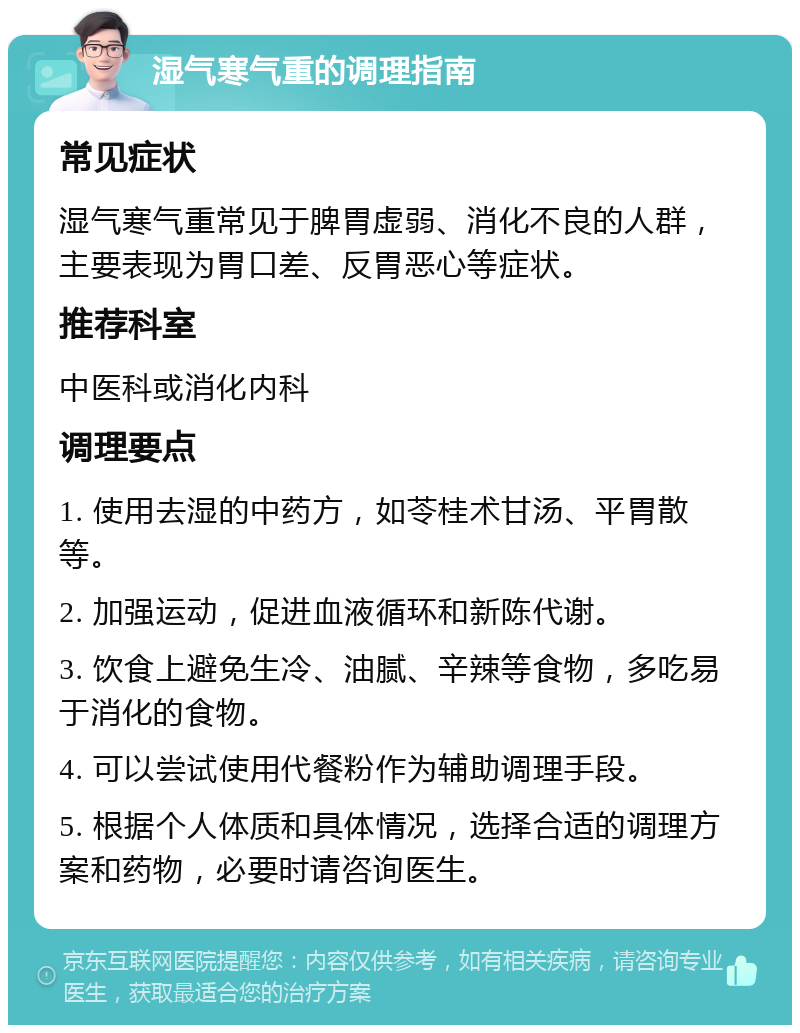 湿气寒气重的调理指南 常见症状 湿气寒气重常见于脾胃虚弱、消化不良的人群，主要表现为胃口差、反胃恶心等症状。 推荐科室 中医科或消化内科 调理要点 1. 使用去湿的中药方，如苓桂术甘汤、平胃散等。 2. 加强运动，促进血液循环和新陈代谢。 3. 饮食上避免生冷、油腻、辛辣等食物，多吃易于消化的食物。 4. 可以尝试使用代餐粉作为辅助调理手段。 5. 根据个人体质和具体情况，选择合适的调理方案和药物，必要时请咨询医生。