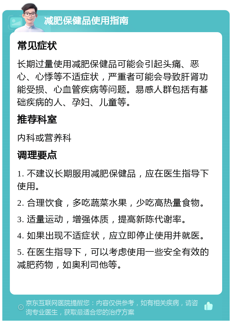 减肥保健品使用指南 常见症状 长期过量使用减肥保健品可能会引起头痛、恶心、心悸等不适症状，严重者可能会导致肝肾功能受损、心血管疾病等问题。易感人群包括有基础疾病的人、孕妇、儿童等。 推荐科室 内科或营养科 调理要点 1. 不建议长期服用减肥保健品，应在医生指导下使用。 2. 合理饮食，多吃蔬菜水果，少吃高热量食物。 3. 适量运动，增强体质，提高新陈代谢率。 4. 如果出现不适症状，应立即停止使用并就医。 5. 在医生指导下，可以考虑使用一些安全有效的减肥药物，如奥利司他等。