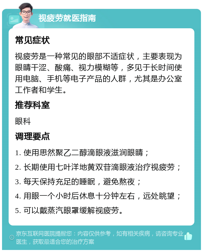 视疲劳就医指南 常见症状 视疲劳是一种常见的眼部不适症状，主要表现为眼睛干涩、酸痛、视力模糊等，多见于长时间使用电脑、手机等电子产品的人群，尤其是办公室工作者和学生。 推荐科室 眼科 调理要点 1. 使用思然聚乙二醇滴眼液滋润眼睛； 2. 长期使用七叶洋地黄双苷滴眼液治疗视疲劳； 3. 每天保持充足的睡眠，避免熬夜； 4. 用眼一个小时后休息十分钟左右，远处眺望； 5. 可以戴蒸汽眼罩缓解视疲劳。