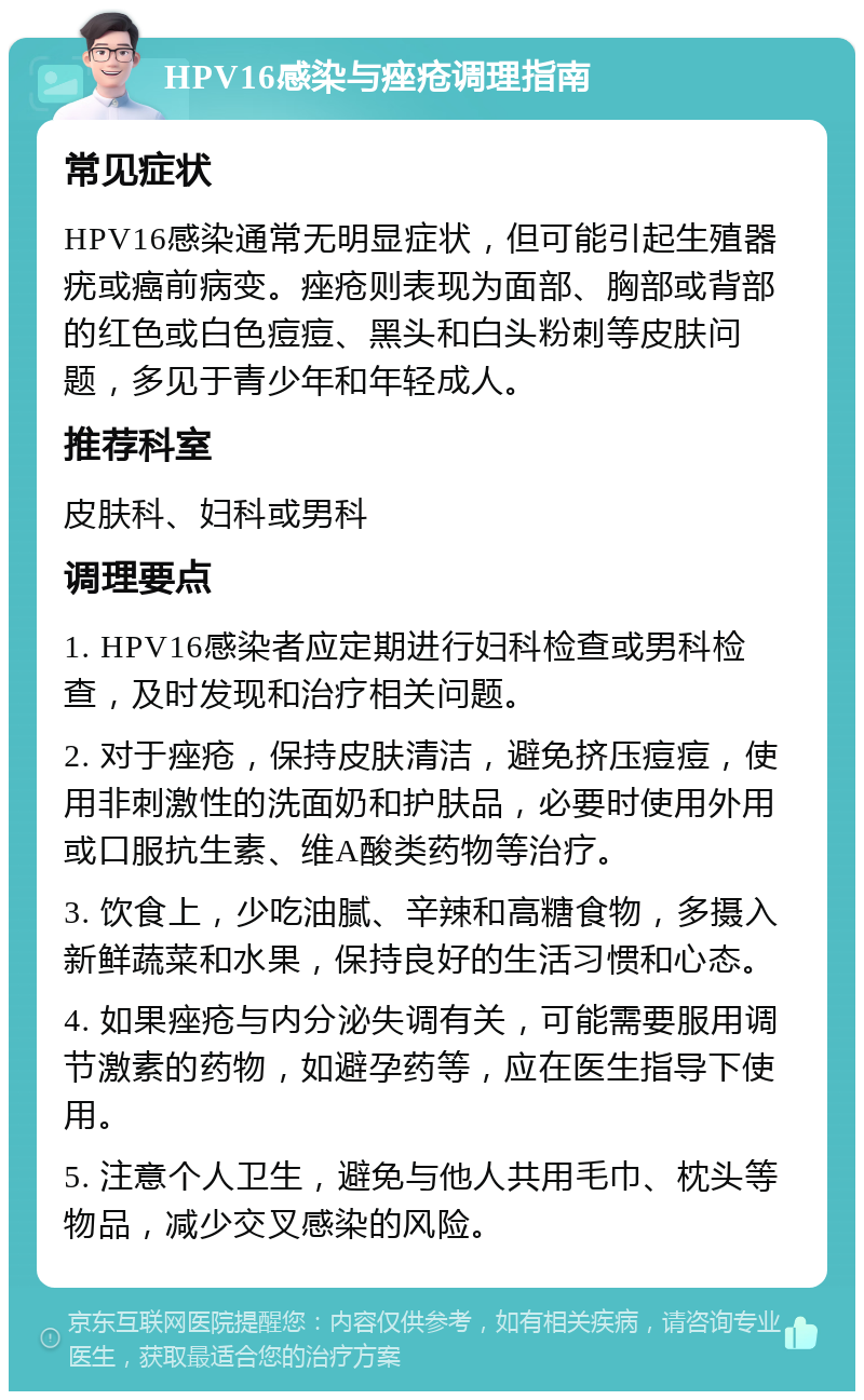 HPV16感染与痤疮调理指南 常见症状 HPV16感染通常无明显症状，但可能引起生殖器疣或癌前病变。痤疮则表现为面部、胸部或背部的红色或白色痘痘、黑头和白头粉刺等皮肤问题，多见于青少年和年轻成人。 推荐科室 皮肤科、妇科或男科 调理要点 1. HPV16感染者应定期进行妇科检查或男科检查，及时发现和治疗相关问题。 2. 对于痤疮，保持皮肤清洁，避免挤压痘痘，使用非刺激性的洗面奶和护肤品，必要时使用外用或口服抗生素、维A酸类药物等治疗。 3. 饮食上，少吃油腻、辛辣和高糖食物，多摄入新鲜蔬菜和水果，保持良好的生活习惯和心态。 4. 如果痤疮与内分泌失调有关，可能需要服用调节激素的药物，如避孕药等，应在医生指导下使用。 5. 注意个人卫生，避免与他人共用毛巾、枕头等物品，减少交叉感染的风险。