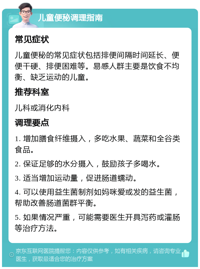 儿童便秘调理指南 常见症状 儿童便秘的常见症状包括排便间隔时间延长、便便干硬、排便困难等。易感人群主要是饮食不均衡、缺乏运动的儿童。 推荐科室 儿科或消化内科 调理要点 1. 增加膳食纤维摄入，多吃水果、蔬菜和全谷类食品。 2. 保证足够的水分摄入，鼓励孩子多喝水。 3. 适当增加运动量，促进肠道蠕动。 4. 可以使用益生菌制剂如妈咪爱或发的益生菌，帮助改善肠道菌群平衡。 5. 如果情况严重，可能需要医生开具泻药或灌肠等治疗方法。