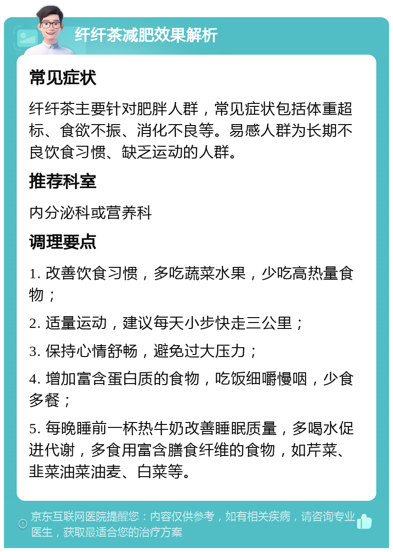 纤纤茶减肥效果解析 常见症状 纤纤茶主要针对肥胖人群，常见症状包括体重超标、食欲不振、消化不良等。易感人群为长期不良饮食习惯、缺乏运动的人群。 推荐科室 内分泌科或营养科 调理要点 1. 改善饮食习惯，多吃蔬菜水果，少吃高热量食物； 2. 适量运动，建议每天小步快走三公里； 3. 保持心情舒畅，避免过大压力； 4. 增加富含蛋白质的食物，吃饭细嚼慢咽，少食多餐； 5. 每晚睡前一杯热牛奶改善睡眠质量，多喝水促进代谢，多食用富含膳食纤维的食物，如芹菜、韭菜油菜油麦、白菜等。