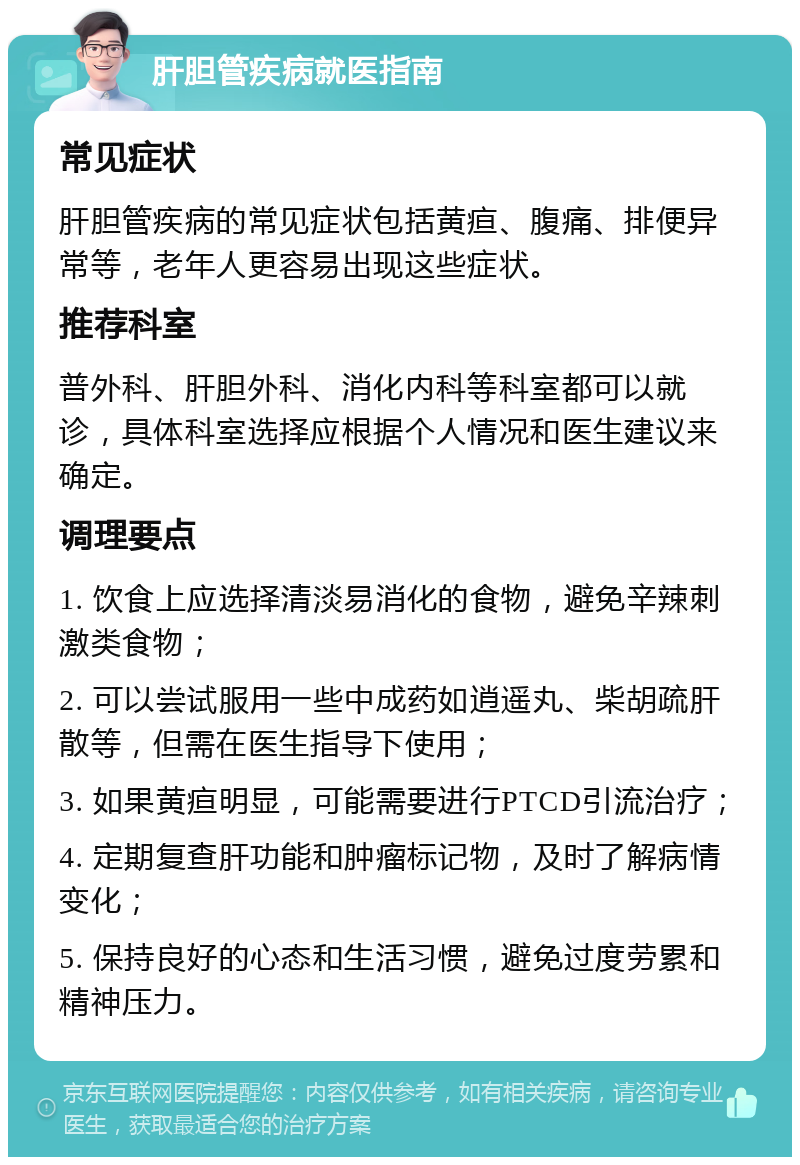 肝胆管疾病就医指南 常见症状 肝胆管疾病的常见症状包括黄疸、腹痛、排便异常等，老年人更容易出现这些症状。 推荐科室 普外科、肝胆外科、消化内科等科室都可以就诊，具体科室选择应根据个人情况和医生建议来确定。 调理要点 1. 饮食上应选择清淡易消化的食物，避免辛辣刺激类食物； 2. 可以尝试服用一些中成药如逍遥丸、柴胡疏肝散等，但需在医生指导下使用； 3. 如果黄疸明显，可能需要进行PTCD引流治疗； 4. 定期复查肝功能和肿瘤标记物，及时了解病情变化； 5. 保持良好的心态和生活习惯，避免过度劳累和精神压力。