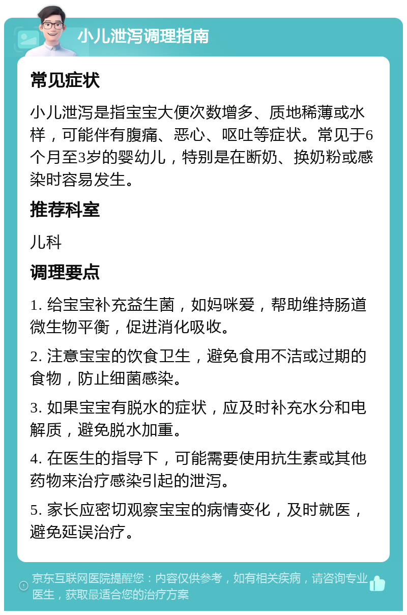 小儿泄泻调理指南 常见症状 小儿泄泻是指宝宝大便次数增多、质地稀薄或水样，可能伴有腹痛、恶心、呕吐等症状。常见于6个月至3岁的婴幼儿，特别是在断奶、换奶粉或感染时容易发生。 推荐科室 儿科 调理要点 1. 给宝宝补充益生菌，如妈咪爱，帮助维持肠道微生物平衡，促进消化吸收。 2. 注意宝宝的饮食卫生，避免食用不洁或过期的食物，防止细菌感染。 3. 如果宝宝有脱水的症状，应及时补充水分和电解质，避免脱水加重。 4. 在医生的指导下，可能需要使用抗生素或其他药物来治疗感染引起的泄泻。 5. 家长应密切观察宝宝的病情变化，及时就医，避免延误治疗。