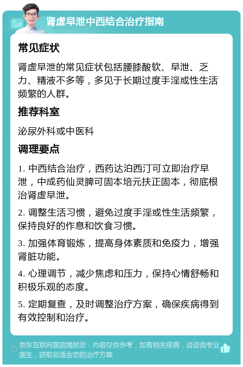 肾虚早泄中西结合治疗指南 常见症状 肾虚早泄的常见症状包括腰膝酸软、早泄、乏力、精液不多等，多见于长期过度手淫或性生活频繁的人群。 推荐科室 泌尿外科或中医科 调理要点 1. 中西结合治疗，西药达泊西汀可立即治疗早泄，中成药仙灵脾可固本培元扶正固本，彻底根治肾虚早泄。 2. 调整生活习惯，避免过度手淫或性生活频繁，保持良好的作息和饮食习惯。 3. 加强体育锻炼，提高身体素质和免疫力，增强肾脏功能。 4. 心理调节，减少焦虑和压力，保持心情舒畅和积极乐观的态度。 5. 定期复查，及时调整治疗方案，确保疾病得到有效控制和治疗。