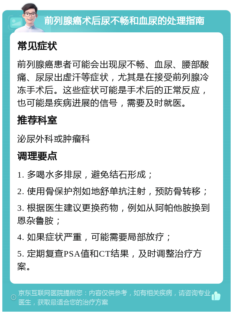 前列腺癌术后尿不畅和血尿的处理指南 常见症状 前列腺癌患者可能会出现尿不畅、血尿、腰部酸痛、尿尿出虚汗等症状，尤其是在接受前列腺冷冻手术后。这些症状可能是手术后的正常反应，也可能是疾病进展的信号，需要及时就医。 推荐科室 泌尿外科或肿瘤科 调理要点 1. 多喝水多排尿，避免结石形成； 2. 使用骨保护剂如地舒单抗注射，预防骨转移； 3. 根据医生建议更换药物，例如从阿帕他胺换到恩杂鲁胺； 4. 如果症状严重，可能需要局部放疗； 5. 定期复查PSA值和CT结果，及时调整治疗方案。