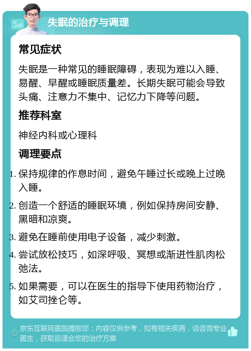 失眠的治疗与调理 常见症状 失眠是一种常见的睡眠障碍，表现为难以入睡、易醒、早醒或睡眠质量差。长期失眠可能会导致头痛、注意力不集中、记忆力下降等问题。 推荐科室 神经内科或心理科 调理要点 保持规律的作息时间，避免午睡过长或晚上过晚入睡。 创造一个舒适的睡眠环境，例如保持房间安静、黑暗和凉爽。 避免在睡前使用电子设备，减少刺激。 尝试放松技巧，如深呼吸、冥想或渐进性肌肉松弛法。 如果需要，可以在医生的指导下使用药物治疗，如艾司挫仑等。