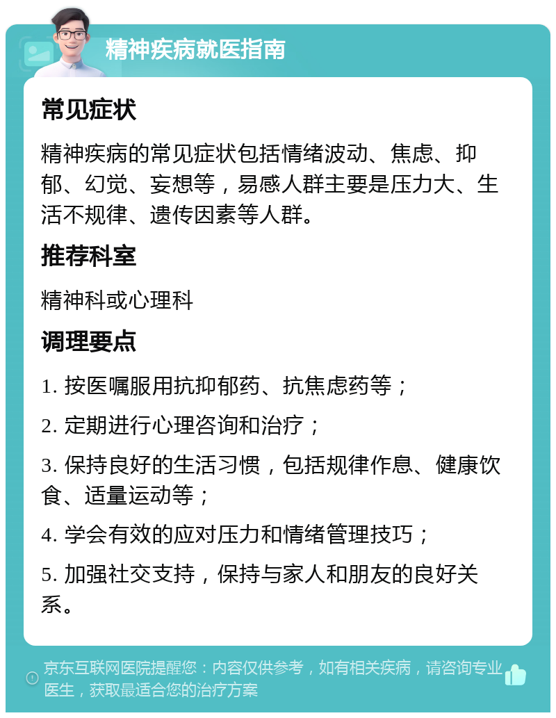 精神疾病就医指南 常见症状 精神疾病的常见症状包括情绪波动、焦虑、抑郁、幻觉、妄想等，易感人群主要是压力大、生活不规律、遗传因素等人群。 推荐科室 精神科或心理科 调理要点 1. 按医嘱服用抗抑郁药、抗焦虑药等； 2. 定期进行心理咨询和治疗； 3. 保持良好的生活习惯，包括规律作息、健康饮食、适量运动等； 4. 学会有效的应对压力和情绪管理技巧； 5. 加强社交支持，保持与家人和朋友的良好关系。