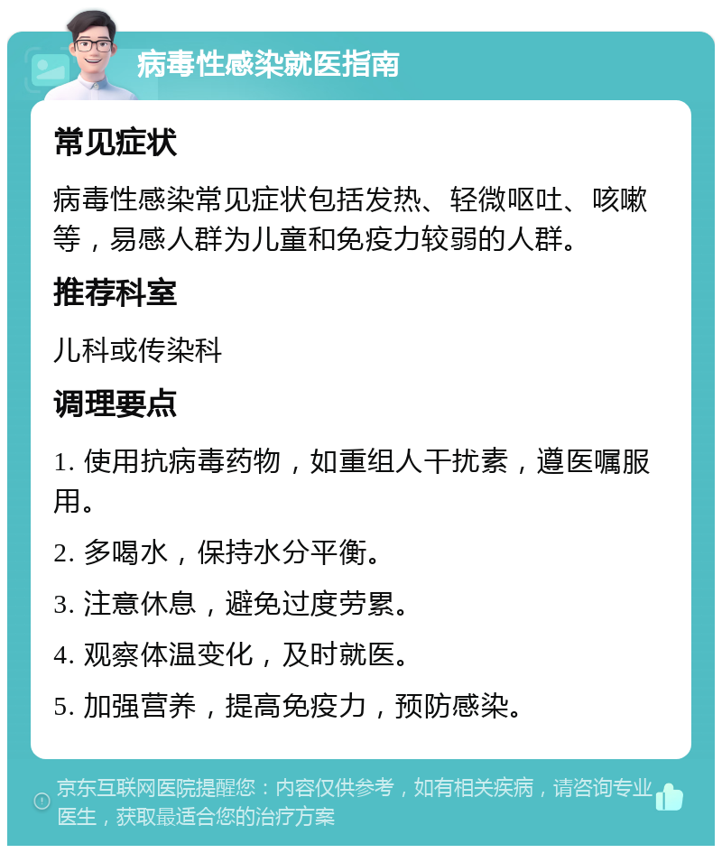 病毒性感染就医指南 常见症状 病毒性感染常见症状包括发热、轻微呕吐、咳嗽等，易感人群为儿童和免疫力较弱的人群。 推荐科室 儿科或传染科 调理要点 1. 使用抗病毒药物，如重组人干扰素，遵医嘱服用。 2. 多喝水，保持水分平衡。 3. 注意休息，避免过度劳累。 4. 观察体温变化，及时就医。 5. 加强营养，提高免疫力，预防感染。