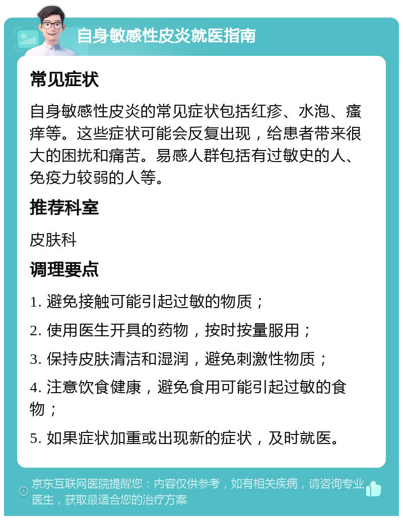 自身敏感性皮炎就医指南 常见症状 自身敏感性皮炎的常见症状包括红疹、水泡、瘙痒等。这些症状可能会反复出现，给患者带来很大的困扰和痛苦。易感人群包括有过敏史的人、免疫力较弱的人等。 推荐科室 皮肤科 调理要点 1. 避免接触可能引起过敏的物质； 2. 使用医生开具的药物，按时按量服用； 3. 保持皮肤清洁和湿润，避免刺激性物质； 4. 注意饮食健康，避免食用可能引起过敏的食物； 5. 如果症状加重或出现新的症状，及时就医。