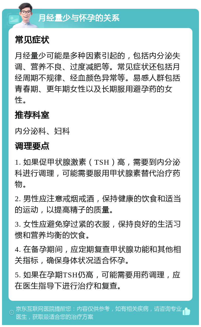 月经量少与怀孕的关系 常见症状 月经量少可能是多种因素引起的，包括内分泌失调、营养不良、过度减肥等。常见症状还包括月经周期不规律、经血颜色异常等。易感人群包括青春期、更年期女性以及长期服用避孕药的女性。 推荐科室 内分泌科、妇科 调理要点 1. 如果促甲状腺激素（TSH）高，需要到内分泌科进行调理，可能需要服用甲状腺素替代治疗药物。 2. 男性应注意戒烟戒酒，保持健康的饮食和适当的运动，以提高精子的质量。 3. 女性应避免穿过紧的衣服，保持良好的生活习惯和营养均衡的饮食。 4. 在备孕期间，应定期复查甲状腺功能和其他相关指标，确保身体状况适合怀孕。 5. 如果在孕期TSH仍高，可能需要用药调理，应在医生指导下进行治疗和复查。