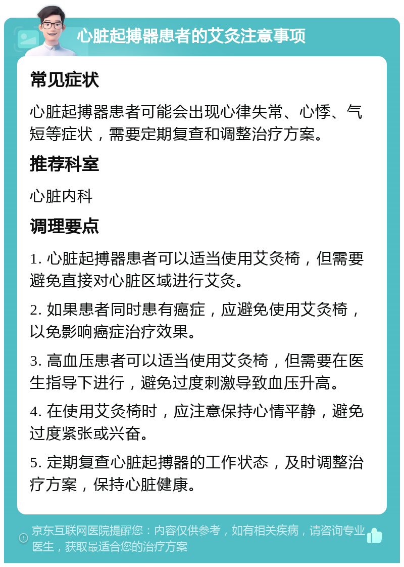 心脏起搏器患者的艾灸注意事项 常见症状 心脏起搏器患者可能会出现心律失常、心悸、气短等症状，需要定期复查和调整治疗方案。 推荐科室 心脏内科 调理要点 1. 心脏起搏器患者可以适当使用艾灸椅，但需要避免直接对心脏区域进行艾灸。 2. 如果患者同时患有癌症，应避免使用艾灸椅，以免影响癌症治疗效果。 3. 高血压患者可以适当使用艾灸椅，但需要在医生指导下进行，避免过度刺激导致血压升高。 4. 在使用艾灸椅时，应注意保持心情平静，避免过度紧张或兴奋。 5. 定期复查心脏起搏器的工作状态，及时调整治疗方案，保持心脏健康。