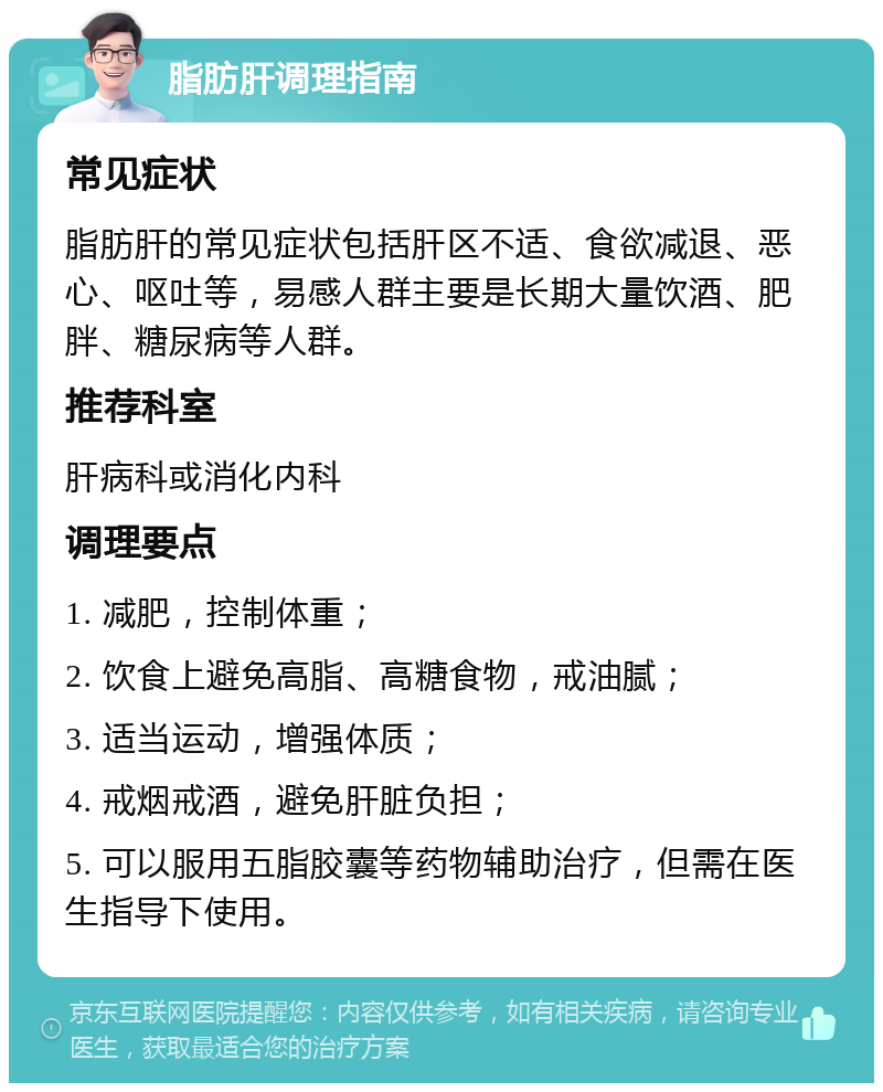 脂肪肝调理指南 常见症状 脂肪肝的常见症状包括肝区不适、食欲减退、恶心、呕吐等，易感人群主要是长期大量饮酒、肥胖、糖尿病等人群。 推荐科室 肝病科或消化内科 调理要点 1. 减肥，控制体重； 2. 饮食上避免高脂、高糖食物，戒油腻； 3. 适当运动，增强体质； 4. 戒烟戒酒，避免肝脏负担； 5. 可以服用五脂胶囊等药物辅助治疗，但需在医生指导下使用。