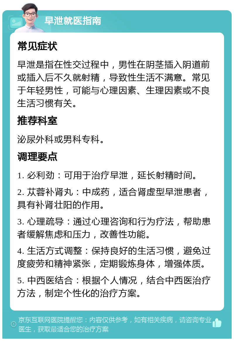 早泄就医指南 常见症状 早泄是指在性交过程中，男性在阴茎插入阴道前或插入后不久就射精，导致性生活不满意。常见于年轻男性，可能与心理因素、生理因素或不良生活习惯有关。 推荐科室 泌尿外科或男科专科。 调理要点 1. 必利劲：可用于治疗早泄，延长射精时间。 2. 苁蓉补肾丸：中成药，适合肾虚型早泄患者，具有补肾壮阳的作用。 3. 心理疏导：通过心理咨询和行为疗法，帮助患者缓解焦虑和压力，改善性功能。 4. 生活方式调整：保持良好的生活习惯，避免过度疲劳和精神紧张，定期锻炼身体，增强体质。 5. 中西医结合：根据个人情况，结合中西医治疗方法，制定个性化的治疗方案。