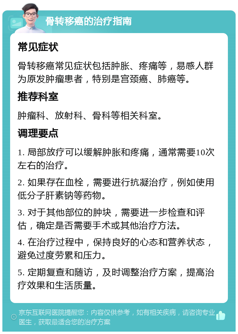 骨转移癌的治疗指南 常见症状 骨转移癌常见症状包括肿胀、疼痛等，易感人群为原发肿瘤患者，特别是宫颈癌、肺癌等。 推荐科室 肿瘤科、放射科、骨科等相关科室。 调理要点 1. 局部放疗可以缓解肿胀和疼痛，通常需要10次左右的治疗。 2. 如果存在血栓，需要进行抗凝治疗，例如使用低分子肝素钠等药物。 3. 对于其他部位的肿块，需要进一步检查和评估，确定是否需要手术或其他治疗方法。 4. 在治疗过程中，保持良好的心态和营养状态，避免过度劳累和压力。 5. 定期复查和随访，及时调整治疗方案，提高治疗效果和生活质量。