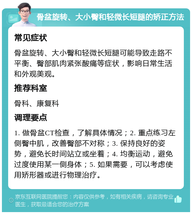 骨盆旋转、大小臀和轻微长短腿的矫正方法 常见症状 骨盆旋转、大小臀和轻微长短腿可能导致走路不平衡、臀部肌肉紧张酸痛等症状，影响日常生活和外观美观。 推荐科室 骨科、康复科 调理要点 1. 做骨盆CT检查，了解具体情况；2. 重点练习左侧臀中肌，改善臀部不对称；3. 保持良好的姿势，避免长时间站立或坐着；4. 均衡运动，避免过度使用某一侧身体；5. 如果需要，可以考虑使用矫形器或进行物理治疗。