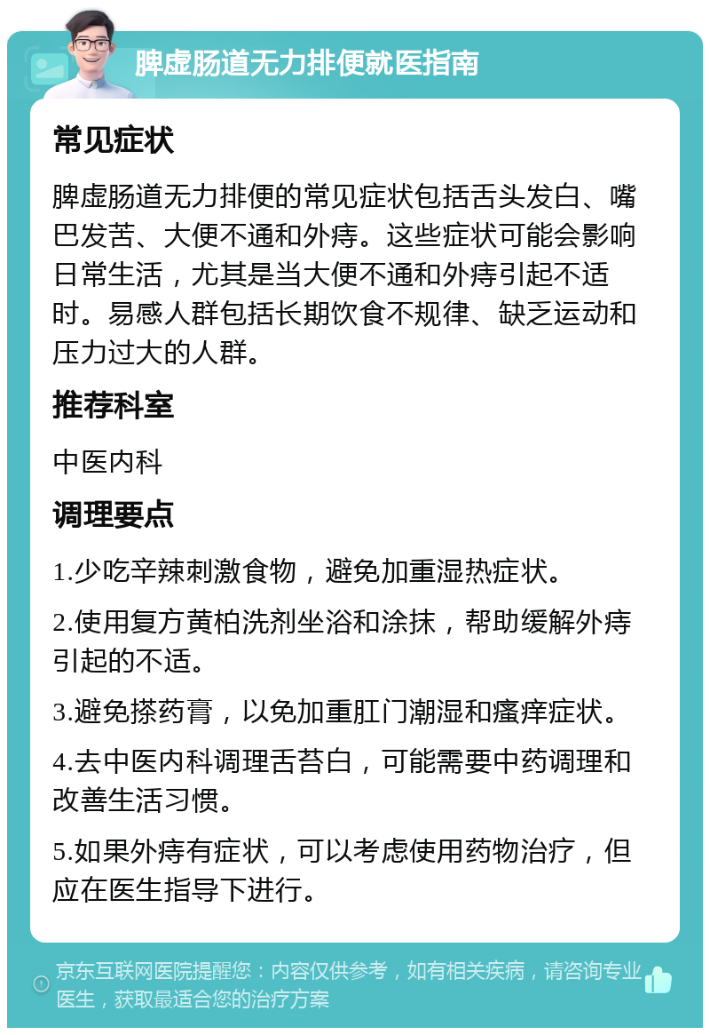 脾虚肠道无力排便就医指南 常见症状 脾虚肠道无力排便的常见症状包括舌头发白、嘴巴发苦、大便不通和外痔。这些症状可能会影响日常生活，尤其是当大便不通和外痔引起不适时。易感人群包括长期饮食不规律、缺乏运动和压力过大的人群。 推荐科室 中医内科 调理要点 1.少吃辛辣刺激食物，避免加重湿热症状。 2.使用复方黄柏洗剂坐浴和涂抹，帮助缓解外痔引起的不适。 3.避免搽药膏，以免加重肛门潮湿和瘙痒症状。 4.去中医内科调理舌苔白，可能需要中药调理和改善生活习惯。 5.如果外痔有症状，可以考虑使用药物治疗，但应在医生指导下进行。