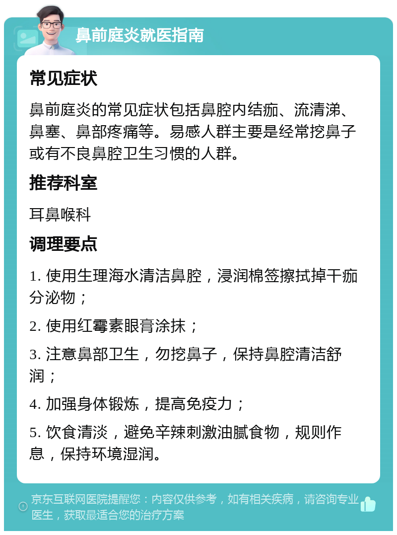 鼻前庭炎就医指南 常见症状 鼻前庭炎的常见症状包括鼻腔内结痂、流清涕、鼻塞、鼻部疼痛等。易感人群主要是经常挖鼻子或有不良鼻腔卫生习惯的人群。 推荐科室 耳鼻喉科 调理要点 1. 使用生理海水清洁鼻腔，浸润棉签擦拭掉干痂分泌物； 2. 使用红霉素眼膏涂抹； 3. 注意鼻部卫生，勿挖鼻子，保持鼻腔清洁舒润； 4. 加强身体锻炼，提高免疫力； 5. 饮食清淡，避免辛辣刺激油腻食物，规则作息，保持环境湿润。