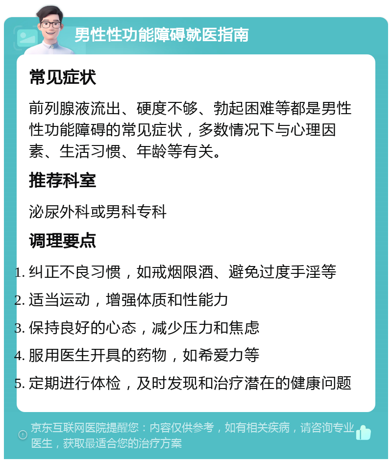 男性性功能障碍就医指南 常见症状 前列腺液流出、硬度不够、勃起困难等都是男性性功能障碍的常见症状，多数情况下与心理因素、生活习惯、年龄等有关。 推荐科室 泌尿外科或男科专科 调理要点 纠正不良习惯，如戒烟限酒、避免过度手淫等 适当运动，增强体质和性能力 保持良好的心态，减少压力和焦虑 服用医生开具的药物，如希爱力等 定期进行体检，及时发现和治疗潜在的健康问题