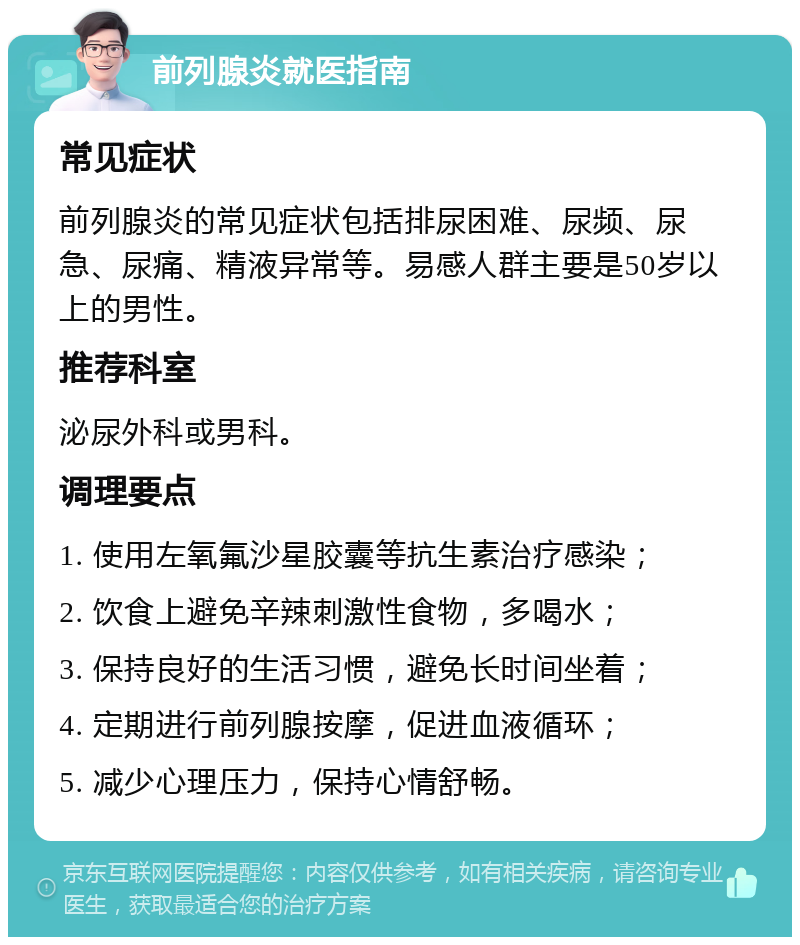 前列腺炎就医指南 常见症状 前列腺炎的常见症状包括排尿困难、尿频、尿急、尿痛、精液异常等。易感人群主要是50岁以上的男性。 推荐科室 泌尿外科或男科。 调理要点 1. 使用左氧氟沙星胶囊等抗生素治疗感染； 2. 饮食上避免辛辣刺激性食物，多喝水； 3. 保持良好的生活习惯，避免长时间坐着； 4. 定期进行前列腺按摩，促进血液循环； 5. 减少心理压力，保持心情舒畅。