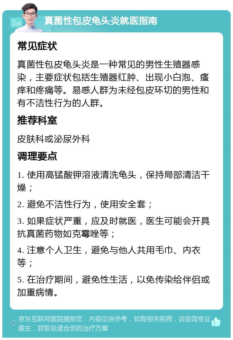 真菌性包皮龟头炎就医指南 常见症状 真菌性包皮龟头炎是一种常见的男性生殖器感染，主要症状包括生殖器红肿、出现小白泡、瘙痒和疼痛等。易感人群为未经包皮环切的男性和有不洁性行为的人群。 推荐科室 皮肤科或泌尿外科 调理要点 1. 使用高锰酸钾溶液清洗龟头，保持局部清洁干燥； 2. 避免不洁性行为，使用安全套； 3. 如果症状严重，应及时就医，医生可能会开具抗真菌药物如克霉唑等； 4. 注意个人卫生，避免与他人共用毛巾、内衣等； 5. 在治疗期间，避免性生活，以免传染给伴侣或加重病情。