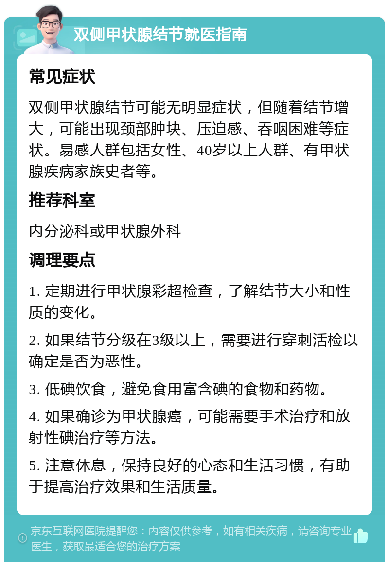 双侧甲状腺结节就医指南 常见症状 双侧甲状腺结节可能无明显症状，但随着结节增大，可能出现颈部肿块、压迫感、吞咽困难等症状。易感人群包括女性、40岁以上人群、有甲状腺疾病家族史者等。 推荐科室 内分泌科或甲状腺外科 调理要点 1. 定期进行甲状腺彩超检查，了解结节大小和性质的变化。 2. 如果结节分级在3级以上，需要进行穿刺活检以确定是否为恶性。 3. 低碘饮食，避免食用富含碘的食物和药物。 4. 如果确诊为甲状腺癌，可能需要手术治疗和放射性碘治疗等方法。 5. 注意休息，保持良好的心态和生活习惯，有助于提高治疗效果和生活质量。