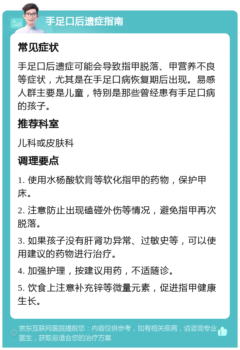 手足口后遗症指南 常见症状 手足口后遗症可能会导致指甲脱落、甲营养不良等症状，尤其是在手足口病恢复期后出现。易感人群主要是儿童，特别是那些曾经患有手足口病的孩子。 推荐科室 儿科或皮肤科 调理要点 1. 使用水杨酸软膏等软化指甲的药物，保护甲床。 2. 注意防止出现磕碰外伤等情况，避免指甲再次脱落。 3. 如果孩子没有肝肾功异常、过敏史等，可以使用建议的药物进行治疗。 4. 加强护理，按建议用药，不适随诊。 5. 饮食上注意补充锌等微量元素，促进指甲健康生长。