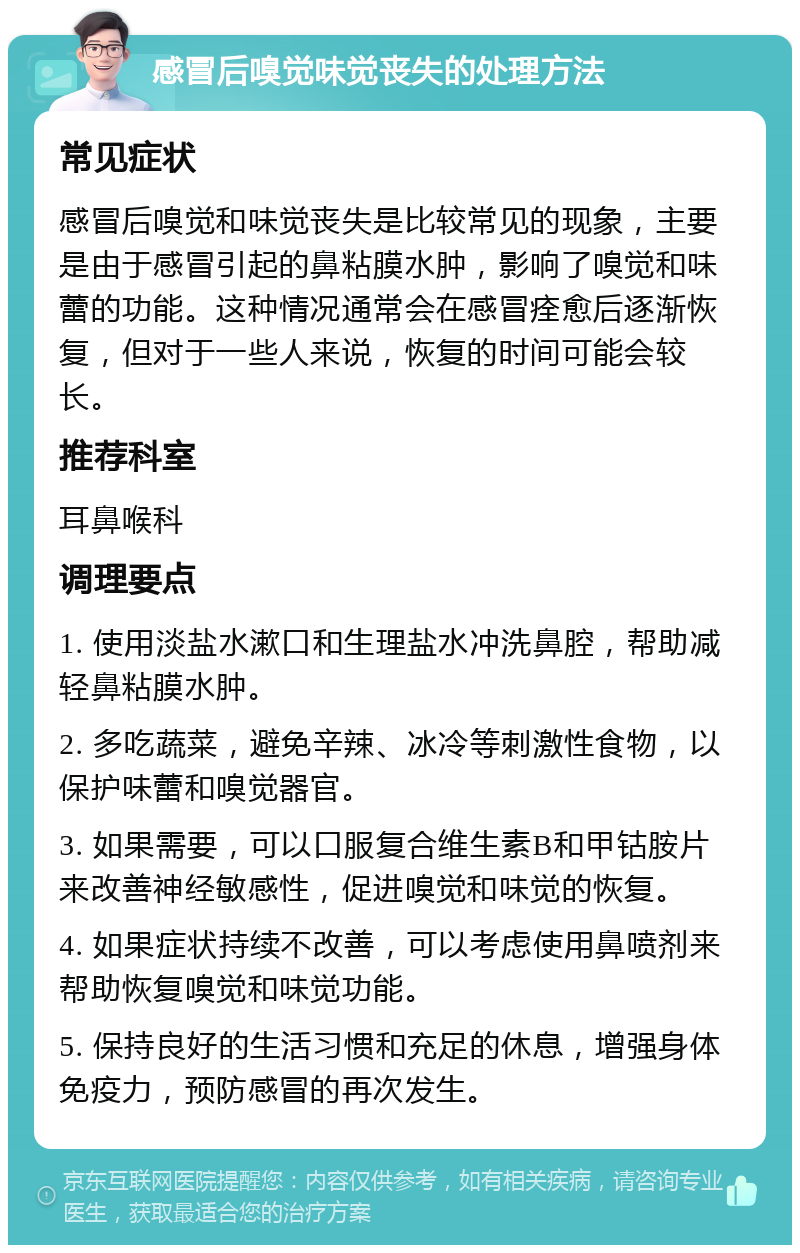 感冒后嗅觉味觉丧失的处理方法 常见症状 感冒后嗅觉和味觉丧失是比较常见的现象，主要是由于感冒引起的鼻粘膜水肿，影响了嗅觉和味蕾的功能。这种情况通常会在感冒痊愈后逐渐恢复，但对于一些人来说，恢复的时间可能会较长。 推荐科室 耳鼻喉科 调理要点 1. 使用淡盐水漱口和生理盐水冲洗鼻腔，帮助减轻鼻粘膜水肿。 2. 多吃蔬菜，避免辛辣、冰冷等刺激性食物，以保护味蕾和嗅觉器官。 3. 如果需要，可以口服复合维生素B和甲钴胺片来改善神经敏感性，促进嗅觉和味觉的恢复。 4. 如果症状持续不改善，可以考虑使用鼻喷剂来帮助恢复嗅觉和味觉功能。 5. 保持良好的生活习惯和充足的休息，增强身体免疫力，预防感冒的再次发生。